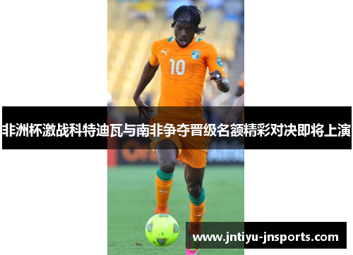 非洲杯激战科特迪瓦与南非争夺晋级名额精彩对决即将上演