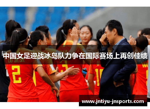 中国女足迎战冰岛队力争在国际赛场上再创佳绩